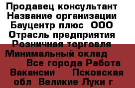 Продавец-консультант › Название организации ­ Бауцентр плюс, ООО › Отрасль предприятия ­ Розничная торговля › Минимальный оклад ­ 22 500 - Все города Работа » Вакансии   . Псковская обл.,Великие Луки г.